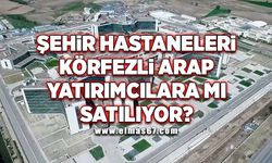 Şehir Hastaneleri Körfezli Arap yatırımcılara mı satılıyor?