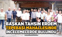 BAŞKAN TAHSİN ERDEM TEPEBAŞI MAHALLESİ’NDE İNCELEMELERDE BULUNDU