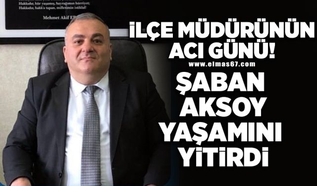 İlçe Müdürünün acı günü… Şaban Aksoy yaşamını yitirdi