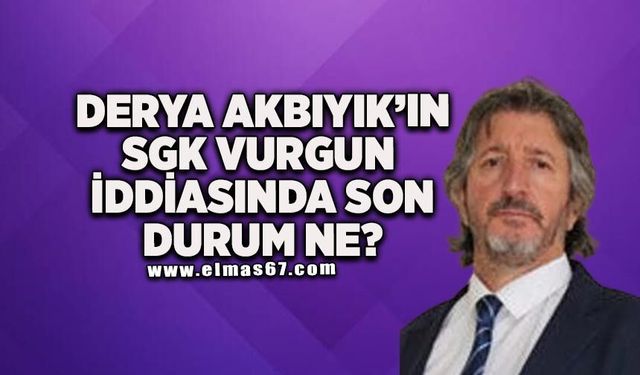 Derya Akbıyık’ın SGK'da vurgun iddiasında son durumu ne?