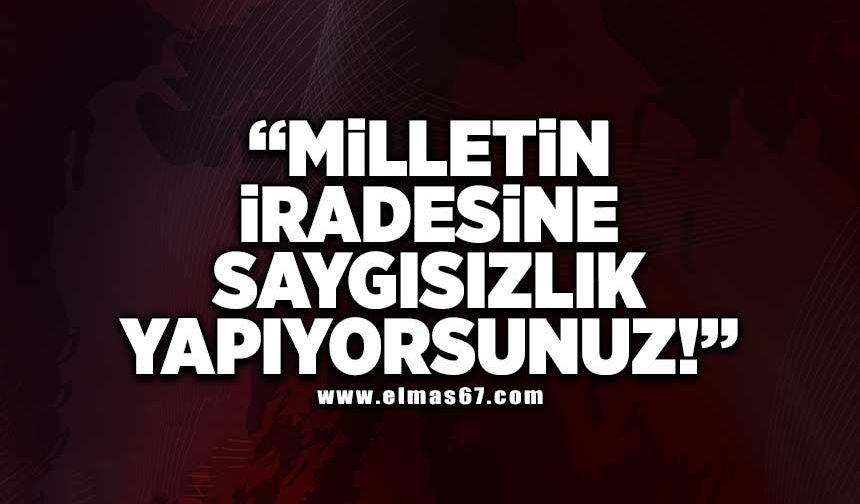 “MİLLETİN İRADESİNE SAYGISIZLIK YAPIYORSUNUZ!”